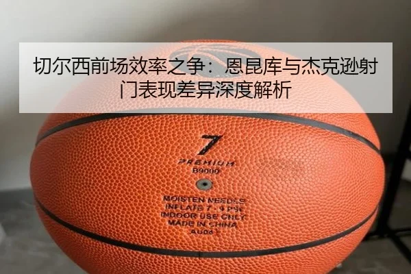 切尔西前场效率之争：恩昆库与杰克逊射门表现差异深度解析
