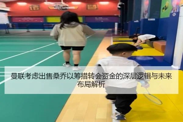 曼联考虑出售桑乔以筹措转会资金的深层逻辑与未来布局解析