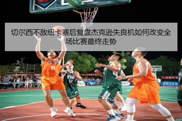 切尔西不敌纽卡赛后复盘杰克逊失良机如何改变全场比赛最终走势（kaiyun）